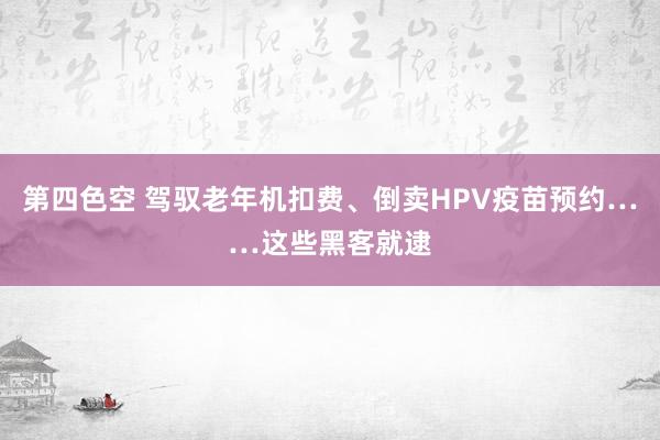 第四色空 驾驭老年机扣费、倒卖HPV疫苗预约……这些黑客就逮
