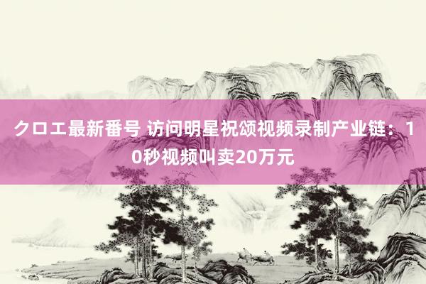 クロエ最新番号 访问明星祝颂视频录制产业链：10秒视频叫卖20万元