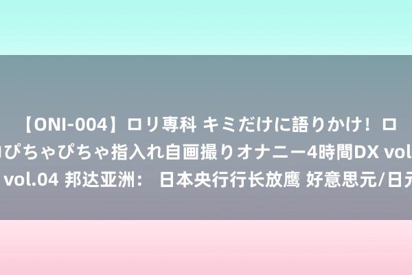 【ONI-004】ロリ専科 キミだけに語りかけ！ロリっ娘20人！オマ●コぴちゃぴちゃ指入れ自画撮りオナニー4時間DX vol.04 邦达亚洲： 日本央行行长放鹰 好意思元/日元刷新5个月低位