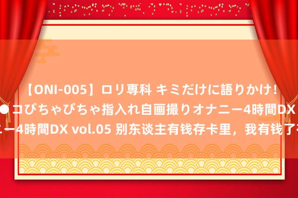 【ONI-005】ロリ専科 キミだけに語りかけ！ロリ校生21人！オマ●コぴちゃぴちゃ指入れ自画撮りオナニー4時間DX vol.05 别东谈主有钱存卡里，我有钱了存卡路里