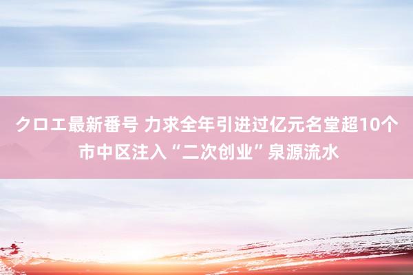 クロエ最新番号 力求全年引进过亿元名堂超10个 市中区注入“二次创业”泉源流水