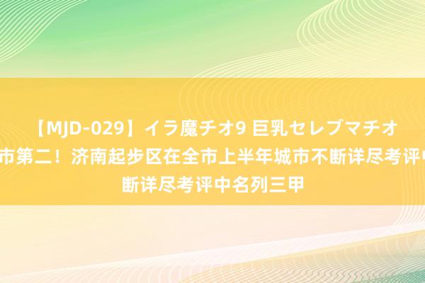 【MJD-029】イラ魔チオ9 巨乳セレブマチオ ユリア 全市第二！济南起步区在全市上半年城市不断详尽考评中名列三甲