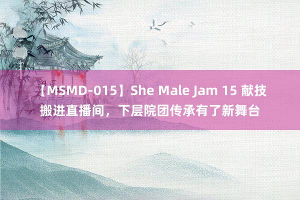 【MSMD-015】She Male Jam 15 献技搬进直播间，下层院团传承有了新舞台