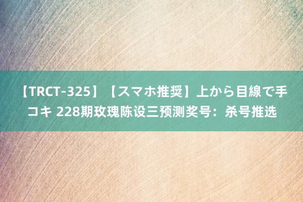 【TRCT-325】【スマホ推奨】上から目線で手コキ 228期玫瑰陈设三预测奖号：杀号推选