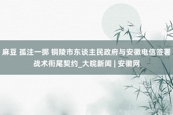 麻豆 孤注一掷 铜陵市东谈主民政府与安徽电信签署战术衔尾契约_大皖新闻 | 安徽网