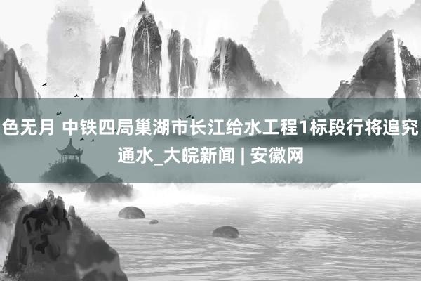 色无月 中铁四局巢湖市长江给水工程1标段行将追究通水_大皖新闻 | 安徽网