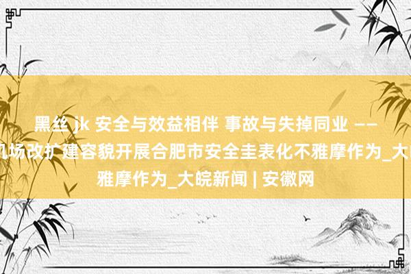 黑丝 jk 安全与效益相伴 事故与失掉同业 ——合肥新桥国外机场改扩建容貌开展合肥市安全圭表化不雅摩作为_大皖新闻 | 安徽网