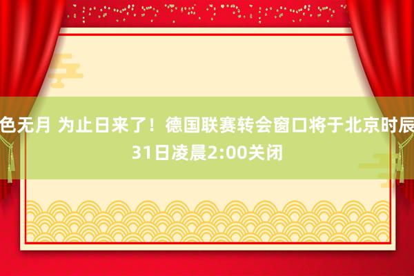 色无月 为止日来了！德国联赛转会窗口将于北京时辰31日凌晨2:00关闭