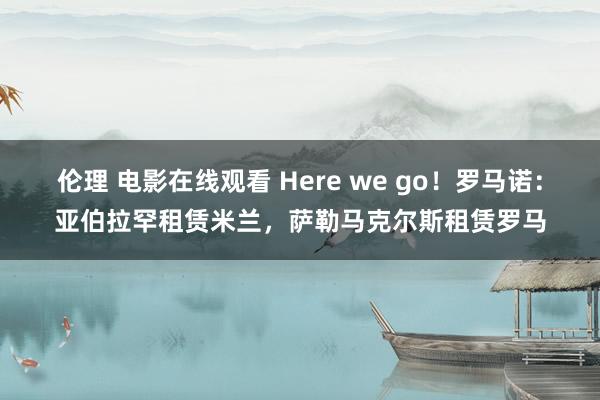 伦理 电影在线观看 Here we go！罗马诺：亚伯拉罕租赁米兰，萨勒马克尔斯租赁罗马
