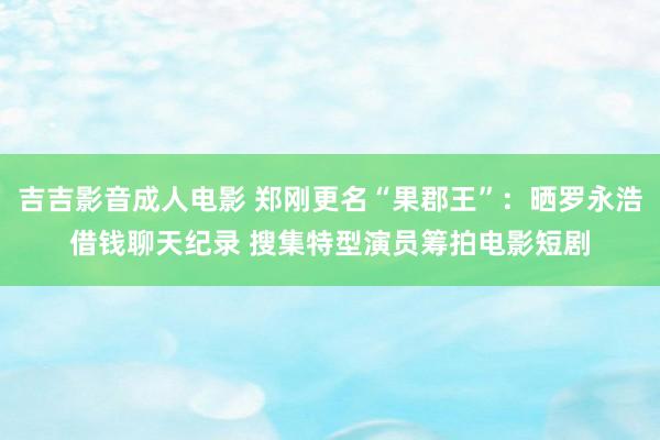 吉吉影音成人电影 郑刚更名“果郡王”：晒罗永浩借钱聊天纪录 搜集特型演员筹拍电影短剧