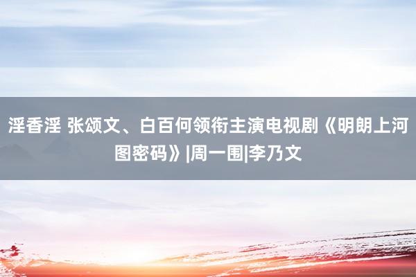 淫香淫 张颂文、白百何领衔主演电视剧《明朗上河图密码》|周一围|李乃文