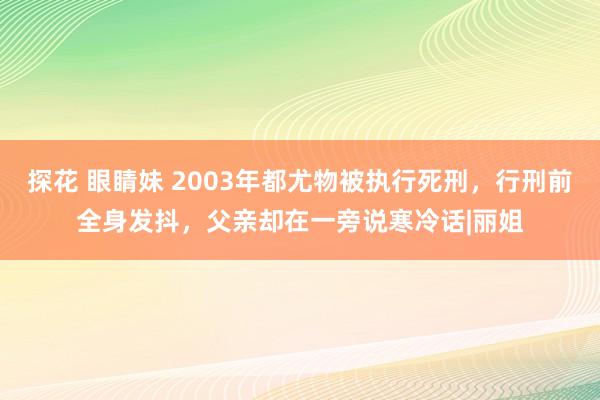 探花 眼睛妹 2003年都尤物被执行死刑，行刑前全身发抖，父亲却在一旁说寒冷话|丽姐