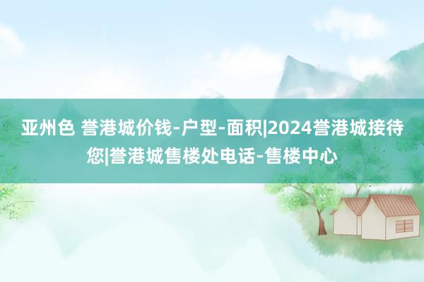 亚州色 誉港城价钱-户型-面积|2024誉港城接待您|誉港城售楼处电话-售楼中心