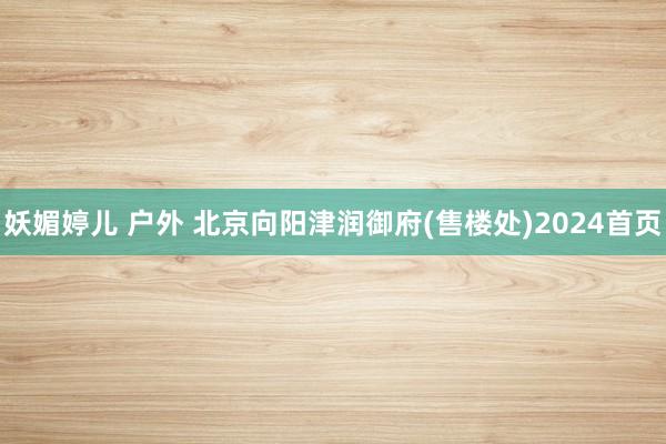 妖媚婷儿 户外 北京向阳津润御府(售楼处)2024首页