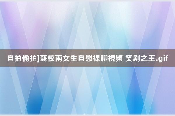 自拍偷拍]藝校兩女生自慰裸聊視頻 笑剧之王.gif