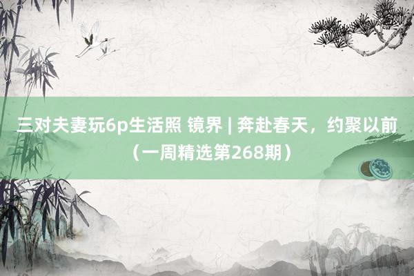 三对夫妻玩6p生活照 镜界 | 奔赴春天，约聚以前（一周精选第268期）