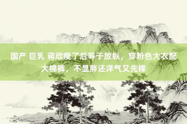 国产 巨乳 蒋欣瘦了后等于放纵，穿粉色大衣配大棉裤，不显胖还洋气又先锋
