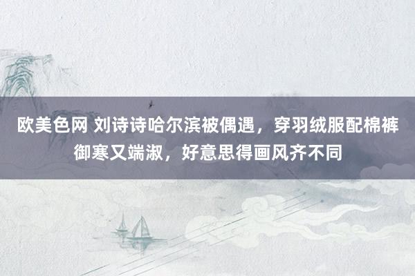 欧美色网 刘诗诗哈尔滨被偶遇，穿羽绒服配棉裤御寒又端淑，好意思得画风齐不同