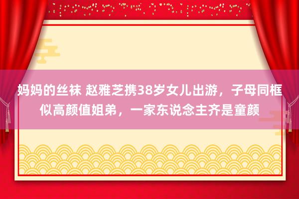 妈妈的丝袜 赵雅芝携38岁女儿出游，子母同框似高颜值姐弟，一家东说念主齐是童颜
