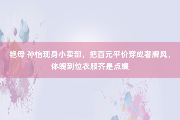 艳母 孙怡现身小卖部，把百元平价穿成奢牌风，体魄到位衣服齐是点缀