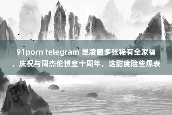 91porn telegram 昆凌晒多张稀有全家福，庆祝与周杰伦授室十周年，这甜度险些爆表