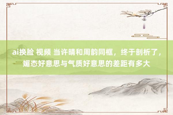 ai换脸 视频 当许晴和周韵同框，终于剖析了，媚态好意思与气质好意思的差距有多大