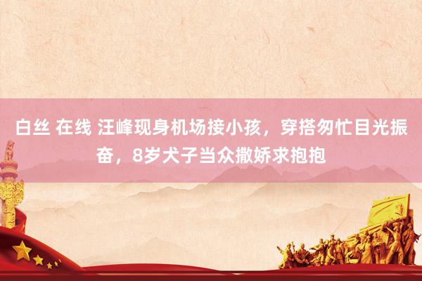 白丝 在线 汪峰现身机场接小孩，穿搭匆忙目光振奋，8岁犬子当众撒娇求抱抱