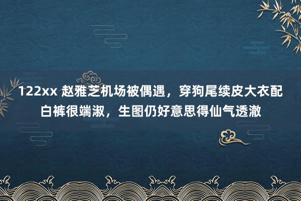 122xx 赵雅芝机场被偶遇，穿狗尾续皮大衣配白裤很端淑，生图仍好意思得仙气透澈
