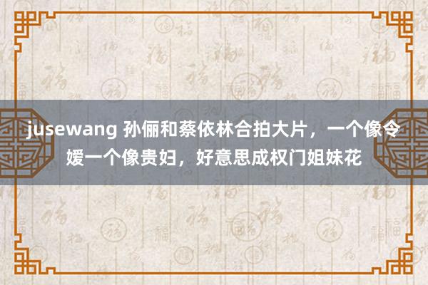 jusewang 孙俪和蔡依林合拍大片，一个像令嫒一个像贵妇，好意思成权门姐妹花