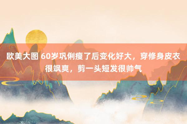 欧美大图 60岁巩俐瘦了后变化好大，穿修身皮衣很飒爽，剪一头短发很帅气