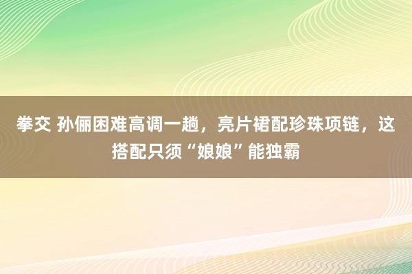 拳交 孙俪困难高调一趟，亮片裙配珍珠项链，这搭配只须“娘娘”能独霸