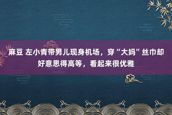 麻豆 左小青带男儿现身机场，穿“大妈”丝巾却好意思得高等，看起来很优雅