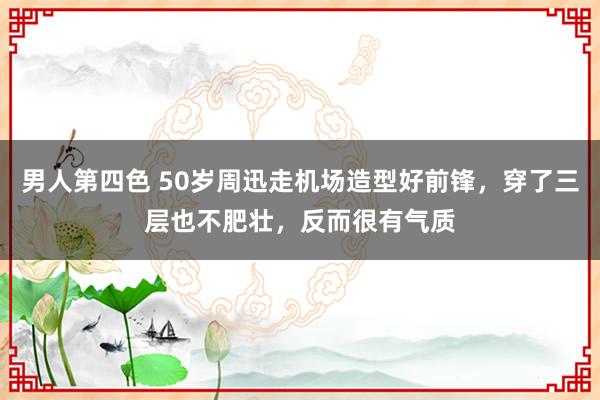 男人第四色 50岁周迅走机场造型好前锋，穿了三层也不肥壮，反而很有气质