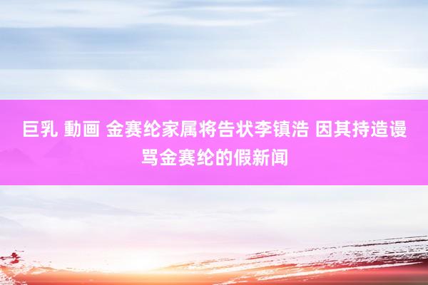 巨乳 動画 金赛纶家属将告状李镇浩 因其持造谩骂金赛纶的假新闻