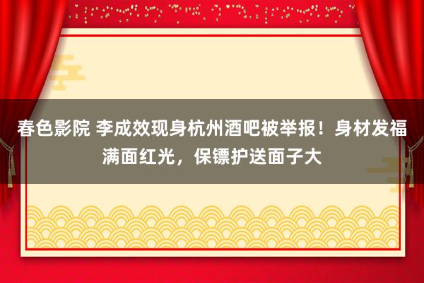 春色影院 李成效现身杭州酒吧被举报！身材发福满面红光，保镖护送面子大