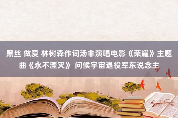 黑丝 做爱 林树森作词汤非演唱电影《荣耀》主题曲《永不湮灭》 问候宇宙退役军东说念主