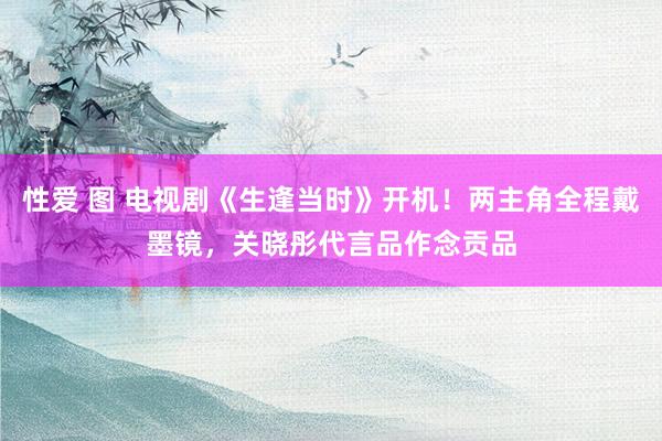 性爱 图 电视剧《生逢当时》开机！两主角全程戴墨镜，关晓彤代言品作念贡品