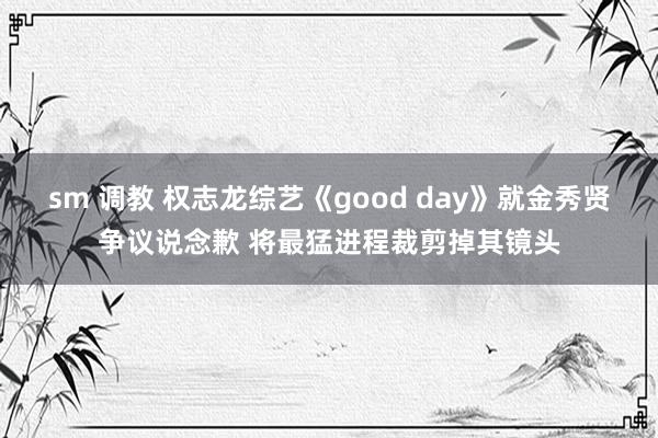 sm 调教 权志龙综艺《good day》就金秀贤争议说念歉 将最猛进程裁剪掉其镜头
