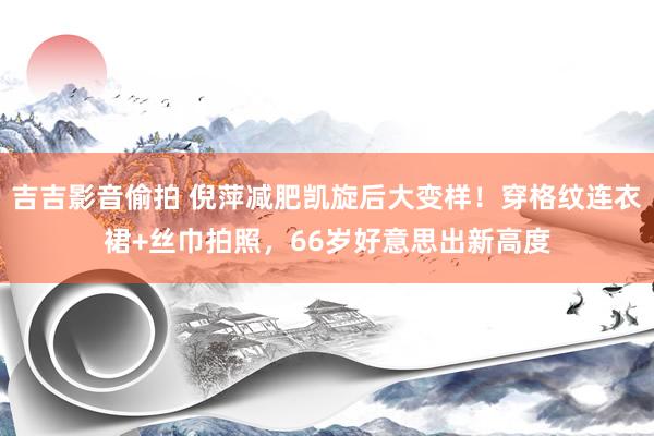 吉吉影音偷拍 倪萍减肥凯旋后大变样！穿格纹连衣裙+丝巾拍照，66岁好意思出新高度