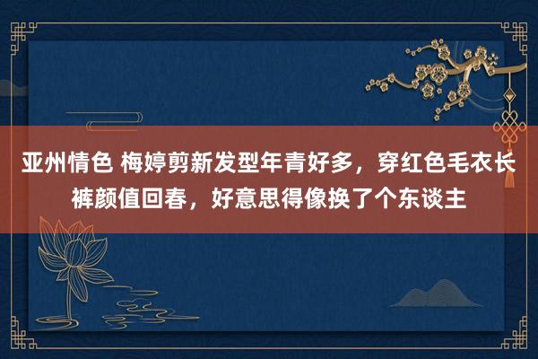 亚州情色 梅婷剪新发型年青好多，穿红色毛衣长裤颜值回春，好意思得像换了个东谈主
