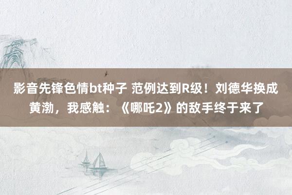影音先锋色情bt种子 范例达到R级！刘德华换成黄渤，我感触：《哪吒2》的敌手终于来了