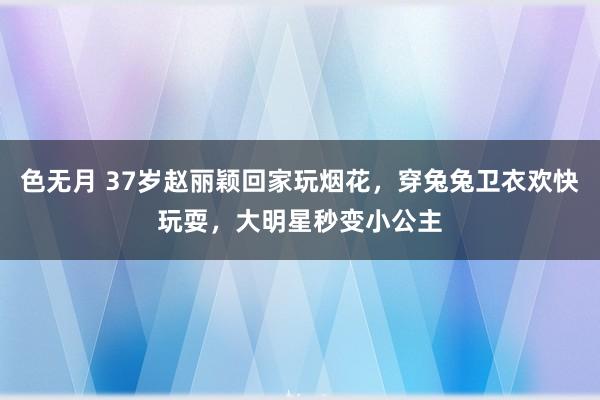 色无月 37岁赵丽颖回家玩烟花，穿兔兔卫衣欢快玩耍，大明星秒变小公主