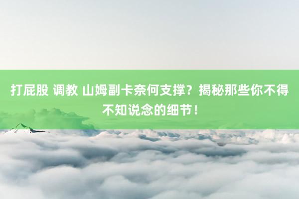 打屁股 调教 山姆副卡奈何支撑？揭秘那些你不得不知说念的细节！