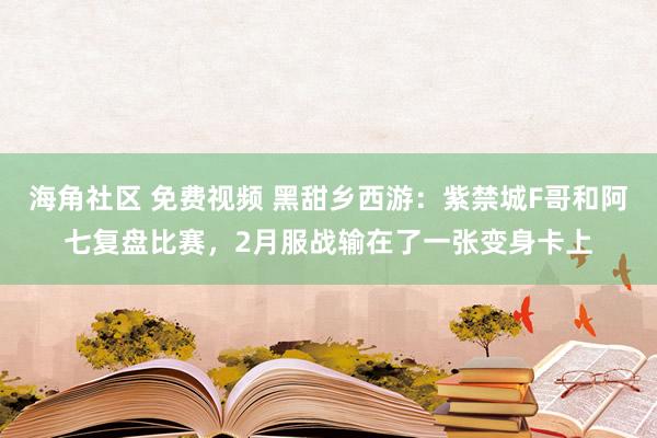 海角社区 免费视频 黑甜乡西游：紫禁城F哥和阿七复盘比赛，2月服战输在了一张变身卡上