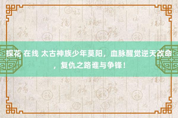 探花 在线 太古神族少年莫阳，血脉醒觉逆天改命，复仇之路谁与争锋！