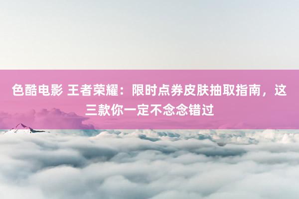 色酷电影 王者荣耀：限时点券皮肤抽取指南，这三款你一定不念念错过
