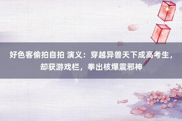 好色客偷拍自拍 演义：穿越异兽天下成高考生，却获游戏栏，拳出核爆震邪神
