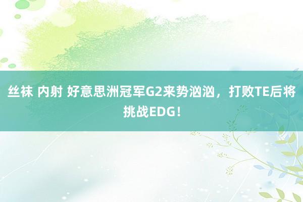 丝袜 内射 好意思洲冠军G2来势汹汹，打败TE后将挑战EDG！