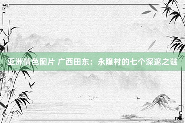 亚洲情色图片 广西田东：永隆村的七个深邃之谜