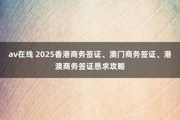 av在线 2025香港商务签证、澳门商务签证、港澳商务签证恳求攻略